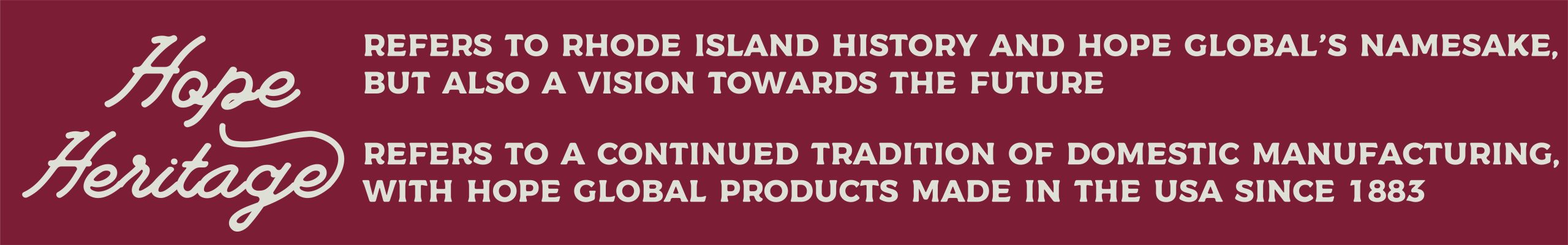 Hope and Heritage Refers to Rhode Island History and Hope Global's namesake, but also a vision towards the future. Refers to a continued tradition of domestic manufacturing with Hope Global products made in the USA since 1883